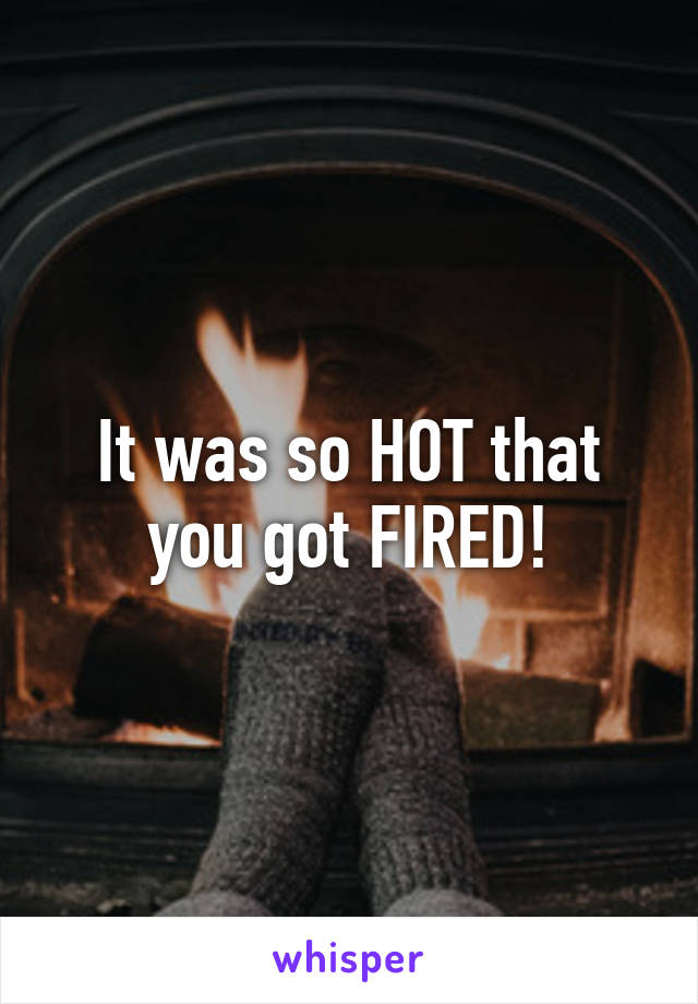 It was so HOT that you got FIRED!