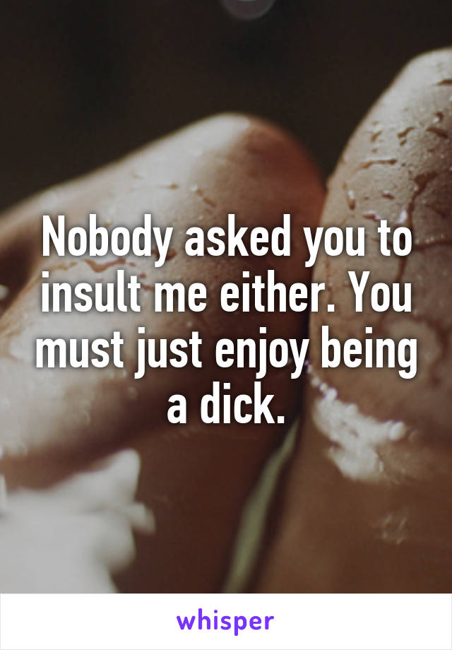 Nobody asked you to insult me either. You must just enjoy being a dick.