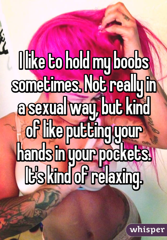 I like to hold my boobs sometimes. Not really in a sexual way, but kind of
like putting your hands in your pockets. It