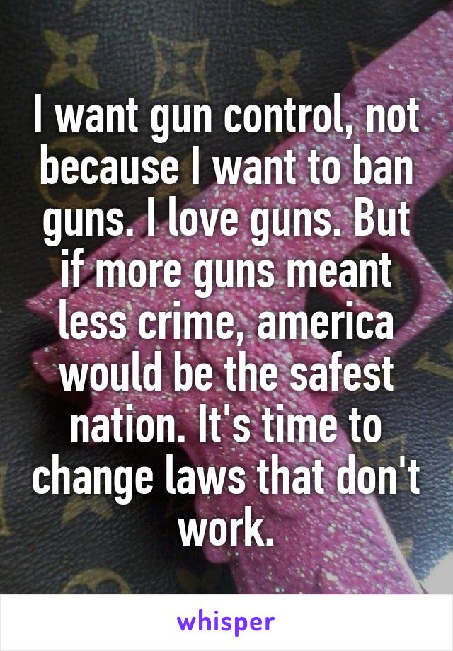 I want gun control, not because I want to ban guns. I love guns. But if more guns meant less crime, america would be the safest nation. It's time to change laws that don't work.