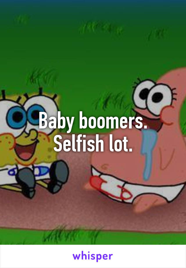 Baby boomers. Selfish lot.