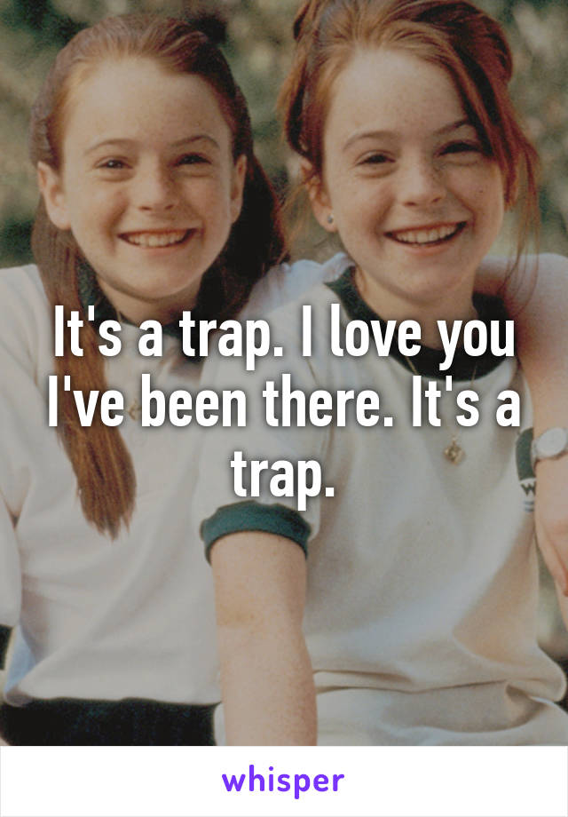 It's a trap. I love you I've been there. It's a trap.