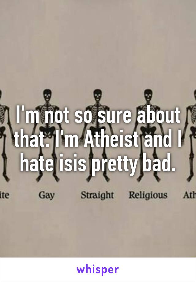 I'm not so sure about that. I'm Atheist and I hate isis pretty bad.