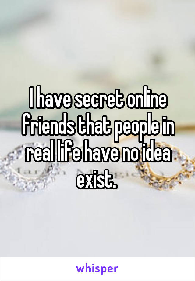 I have secret online friends that people in real life have no idea exist. 