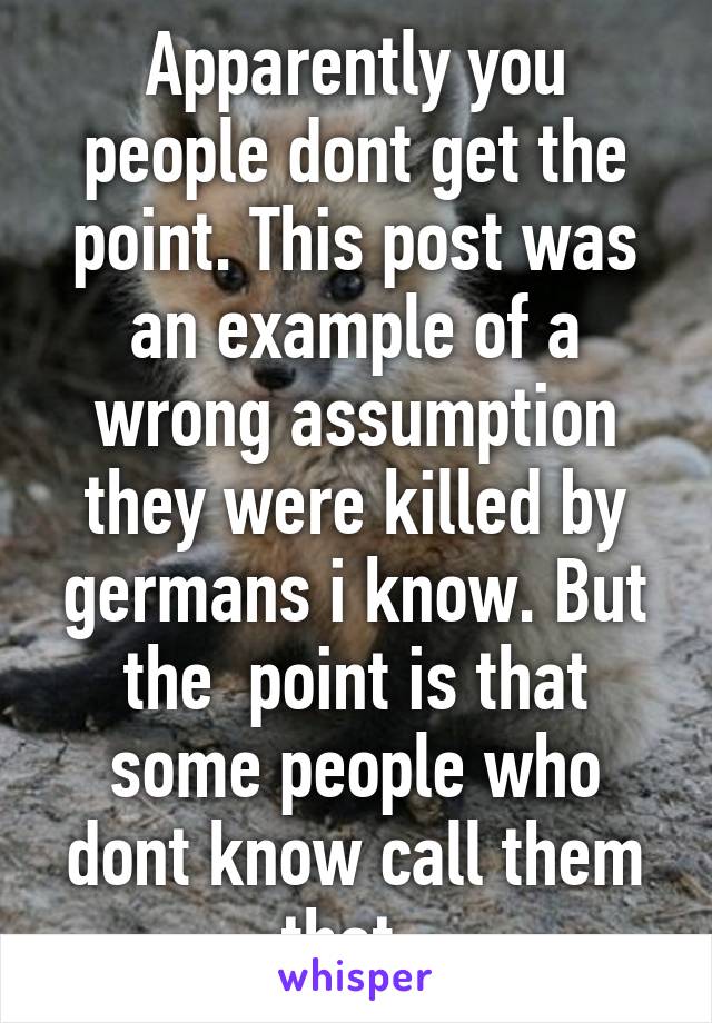 Apparently you people dont get the point. This post was an example of a wrong assumption they were killed by germans i know. But the  point is that some people who dont know call them that .