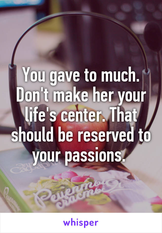 You gave to much. Don't make her your life's center. That should be reserved to your passions. 
