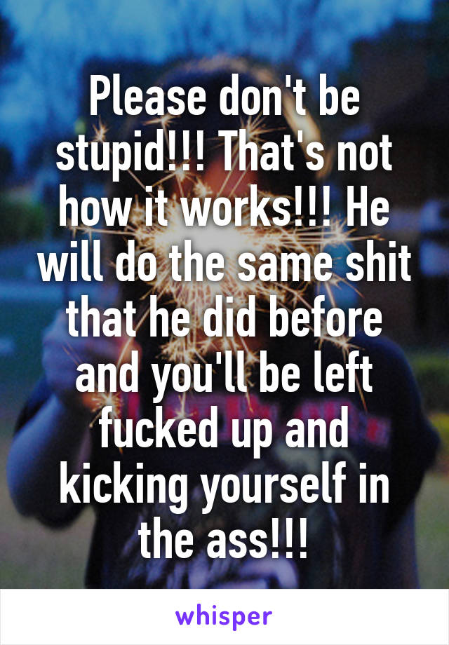 Please don't be stupid!!! That's not how it works!!! He will do the same shit that he did before and you'll be left fucked up and kicking yourself in the ass!!!