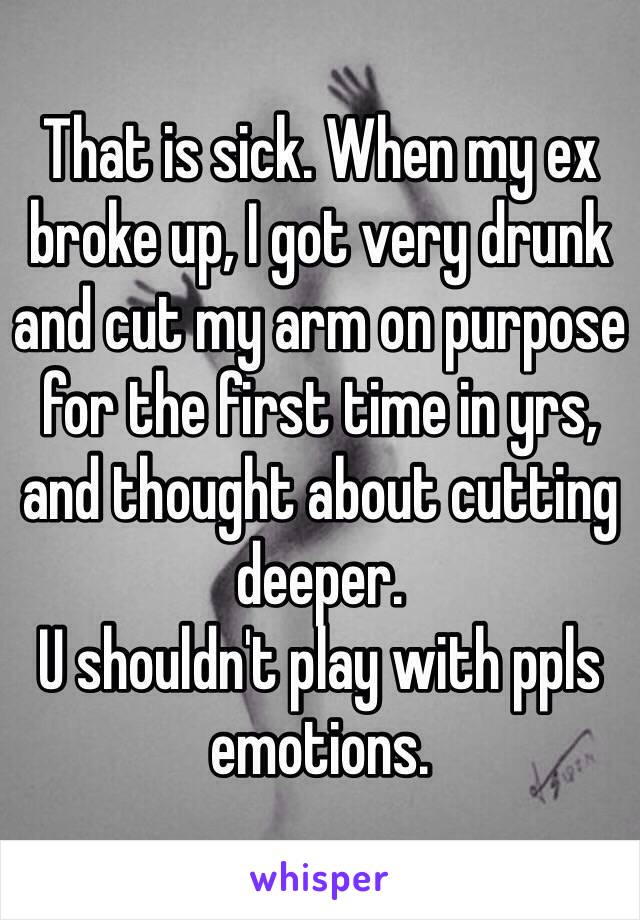 That is sick. When my ex broke up, I got very drunk and cut my arm on purpose for the first time in yrs, and thought about cutting deeper.
U shouldn't play with ppls emotions.