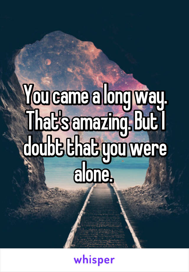 You came a long way. That's amazing. But I doubt that you were alone. 