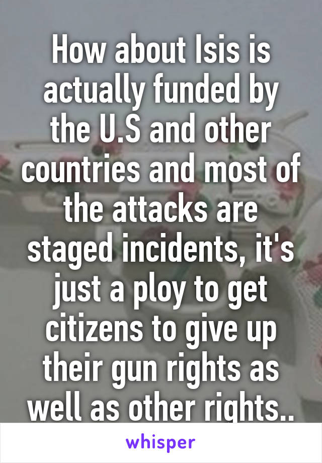 How about Isis is actually funded by the U.S and other countries and most of the attacks are staged incidents, it's just a ploy to get citizens to give up their gun rights as well as other rights..