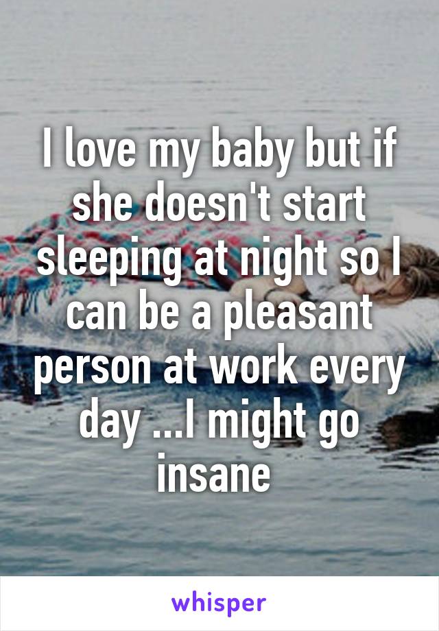 I love my baby but if she doesn't start sleeping at night so I can be a pleasant person at work every day ...I might go insane 