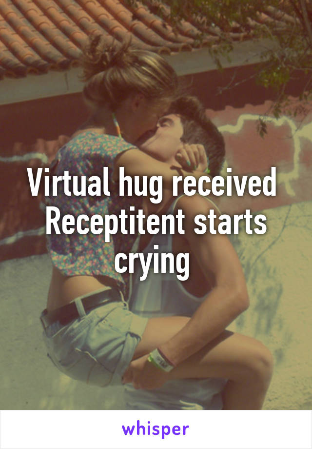 Virtual hug received 
Receptitent starts crying 