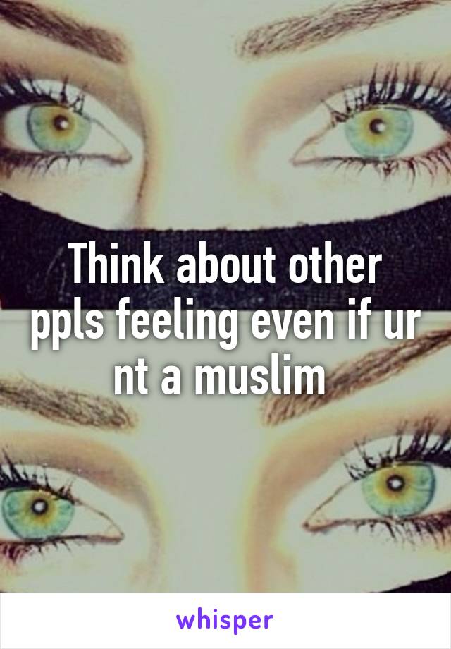 Think about other ppls feeling even if ur nt a muslim 