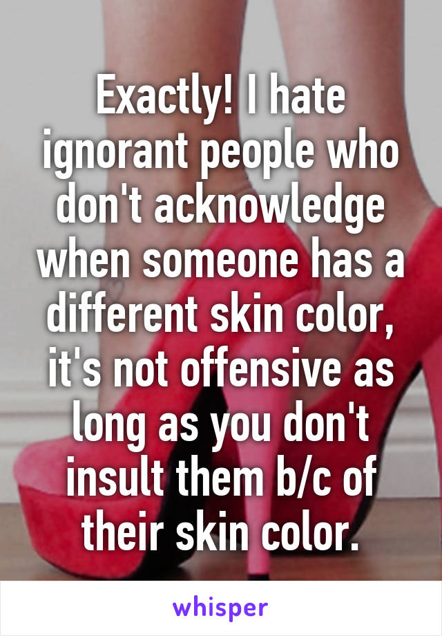Exactly! I hate ignorant people who don't acknowledge when someone has a different skin color, it's not offensive as long as you don't insult them b/c of their skin color.