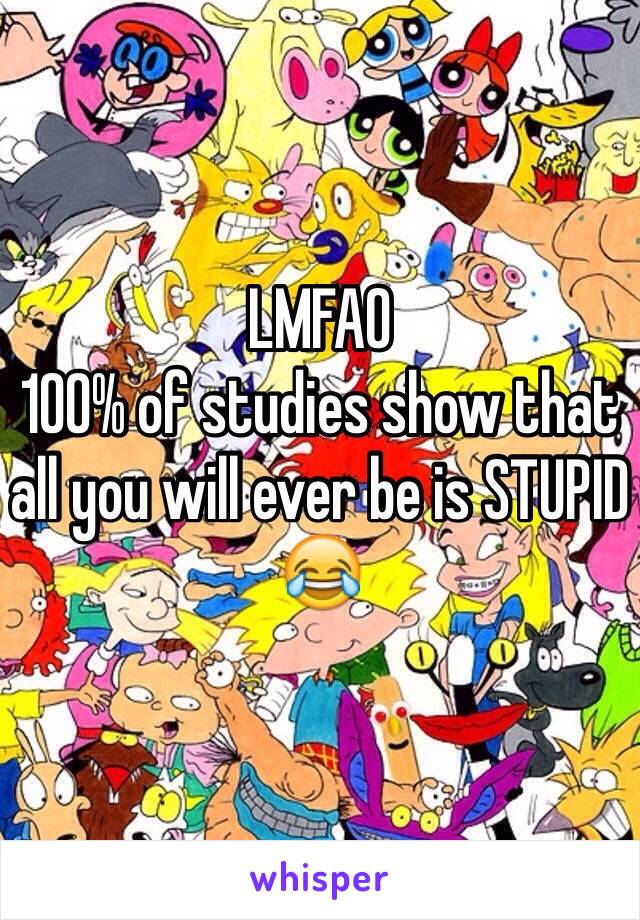 LMFAO 
100% of studies show that all you will ever be is STUPID 😂