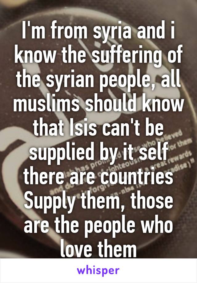 I'm from syria and i know the suffering of the syrian people, all muslims should know that Isis can't be supplied by it self there are countries Supply them, those are the people who love them