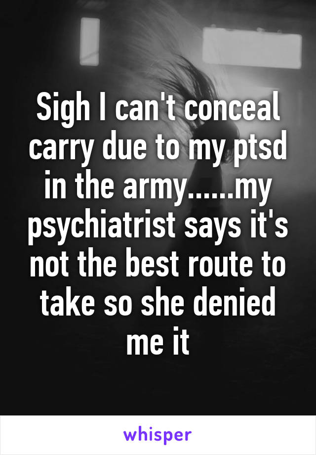 Sigh I can't conceal carry due to my ptsd in the army......my psychiatrist says it's not the best route to take so she denied me it