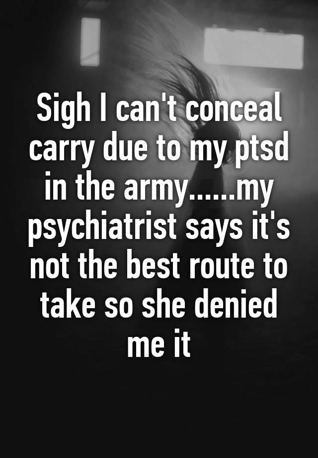 Sigh I can't conceal carry due to my ptsd in the army......my psychiatrist says it's not the best route to take so she denied me it