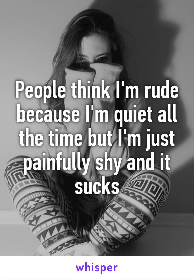 People think I'm rude because I'm quiet all the time but I'm just painfully shy and it sucks
