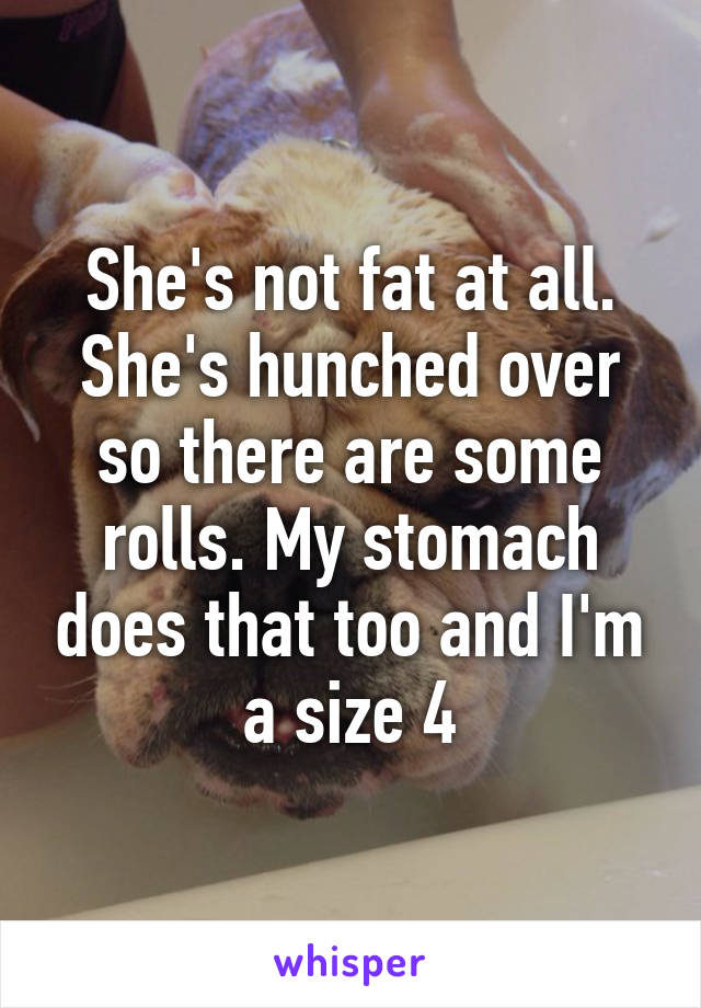 She's not fat at all. She's hunched over so there are some rolls. My stomach does that too and I'm a size 4