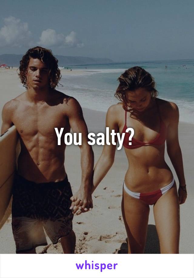 You salty? 