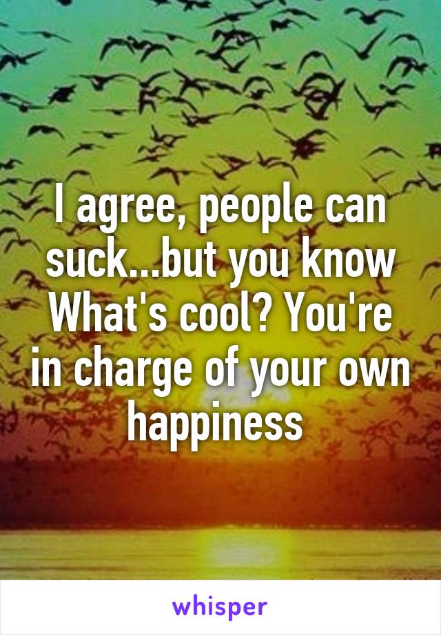 I agree, people can suck...but you know What's cool? You're in charge of your own happiness 