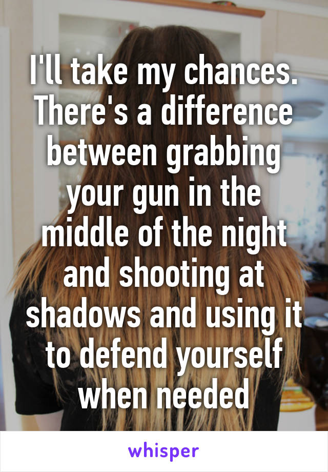 I'll take my chances. There's a difference between grabbing your gun in the middle of the night and shooting at shadows and using it to defend yourself when needed