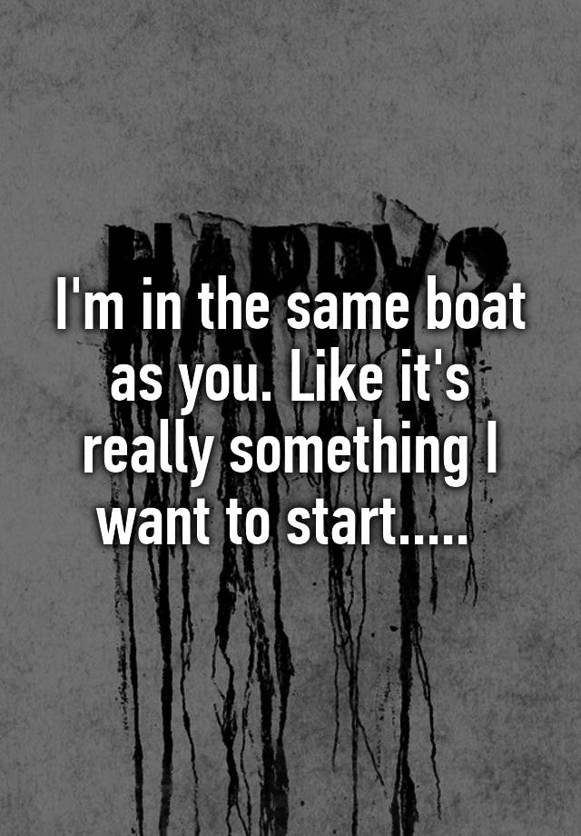 i-m-in-the-same-boat-as-you-like-it-s-really-something-i-want-to-start