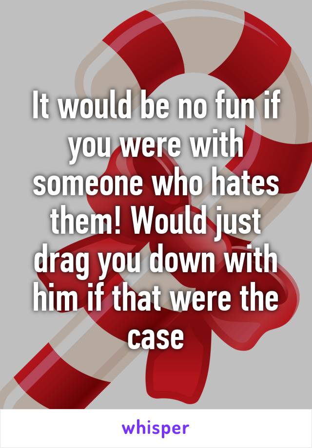It would be no fun if you were with someone who hates them! Would just drag you down with him if that were the case