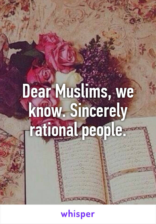 Dear Muslims, we know. Sincerely rational people.