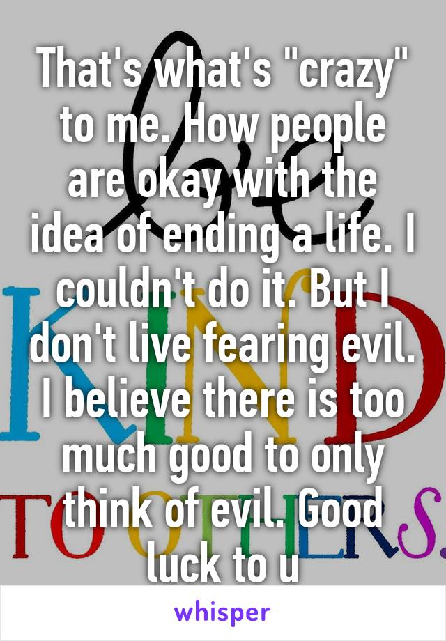 That's what's "crazy" to me. How people are okay with the idea of ending a life. I couldn't do it. But I don't live fearing evil. I believe there is too much good to only think of evil. Good luck to u