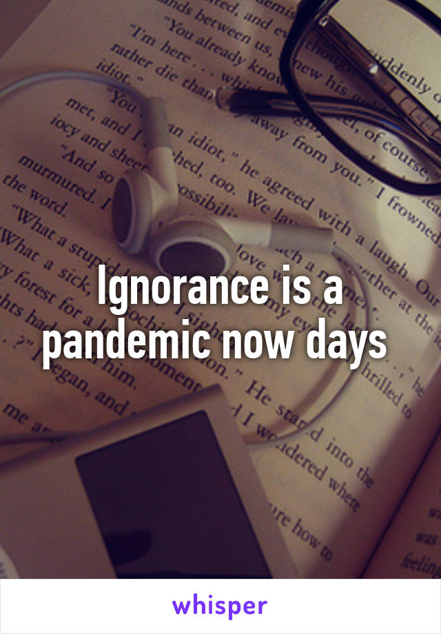 Ignorance is a pandemic now days 