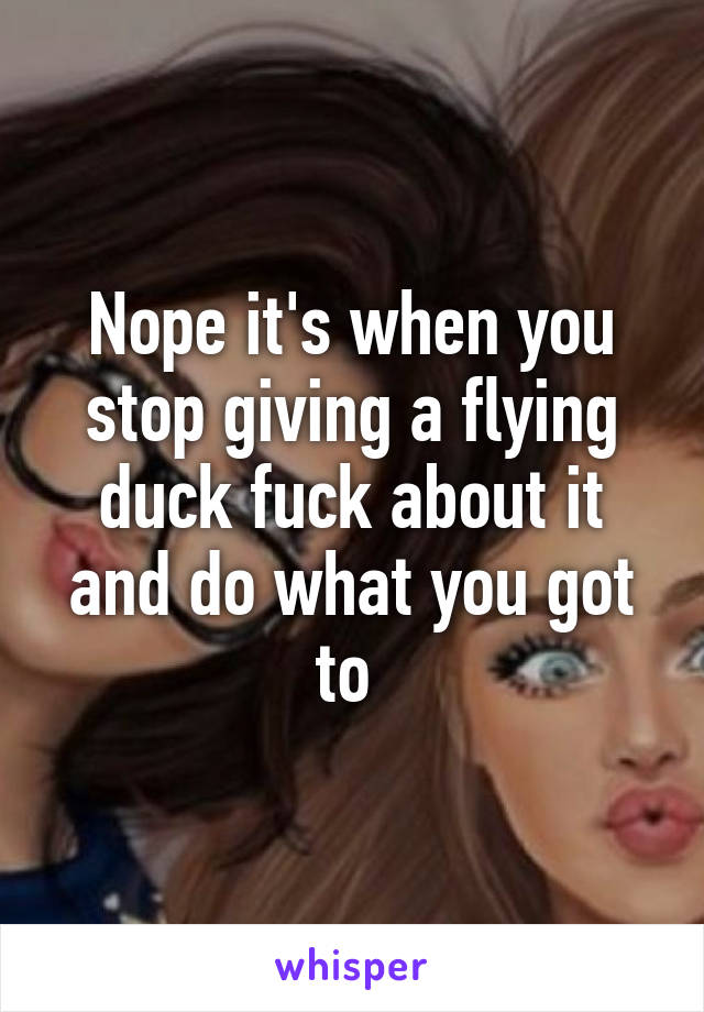 Nope it's when you stop giving a flying duck fuck about it and do what you got to 