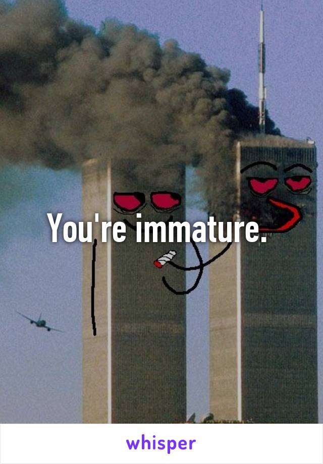You're immature. 