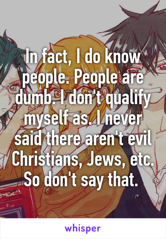 In fact, I do know people. People are dumb. I don't qualify myself as. I never said there aren't evil Christians, Jews, etc. So don't say that. 