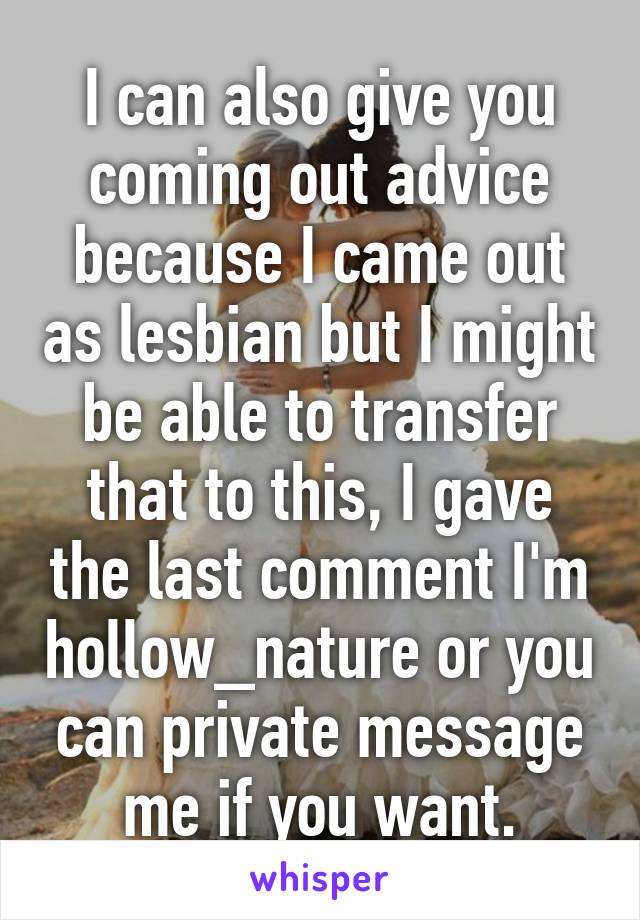 I can also give you coming out advice because I came out as lesbian but I might be able to transfer that to this, I gave the last comment I'm hollow_nature or you can private message me if you want.