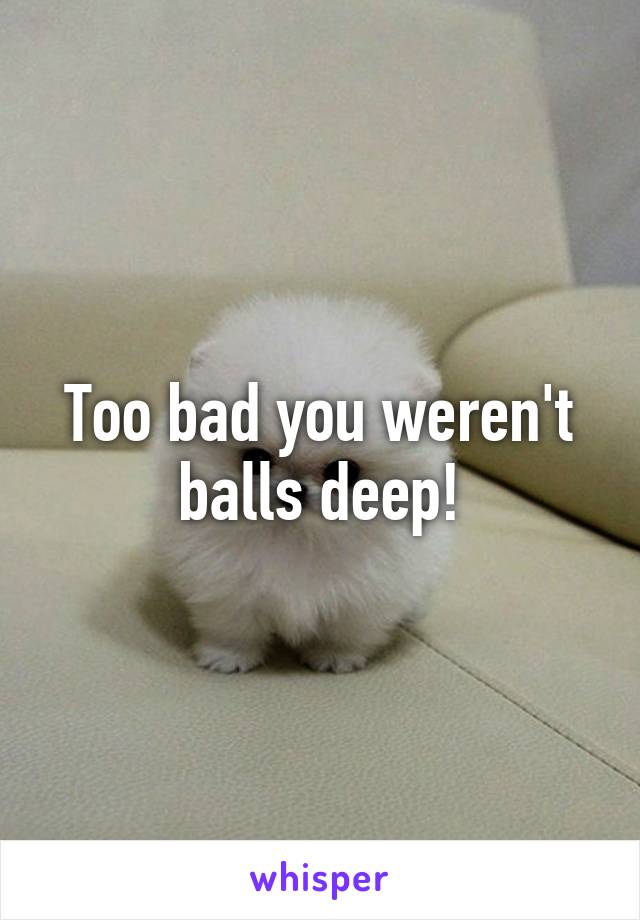 Too bad you weren't balls deep!