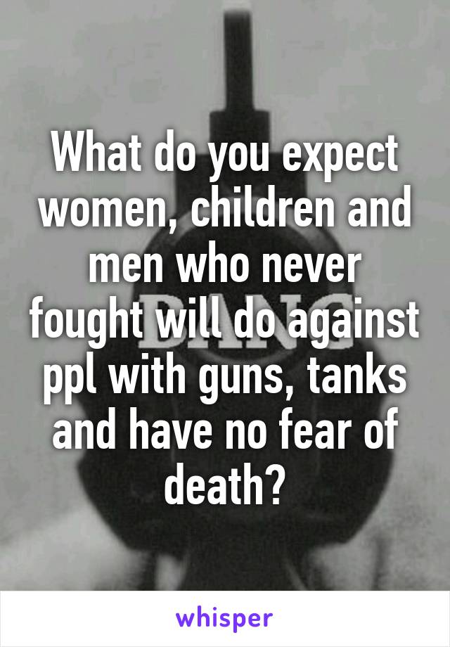 What do you expect women, children and men who never fought will do against ppl with guns, tanks and have no fear of death?