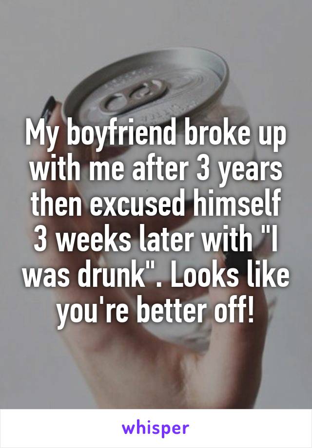 My boyfriend broke up with me after 3 years then excused himself 3 weeks later with "I was drunk". Looks like you're better off!