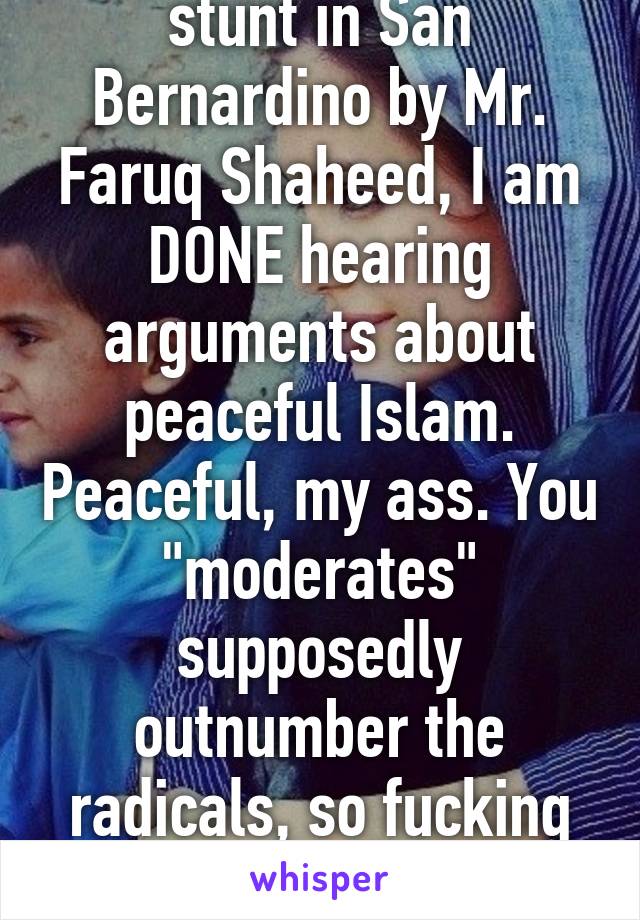 After today's little stunt in San Bernardino by Mr. Faruq Shaheed, I am DONE hearing arguments about peaceful Islam. Peaceful, my ass. You "moderates" supposedly outnumber the radicals, so fucking DO SOMETHING. REFORM.