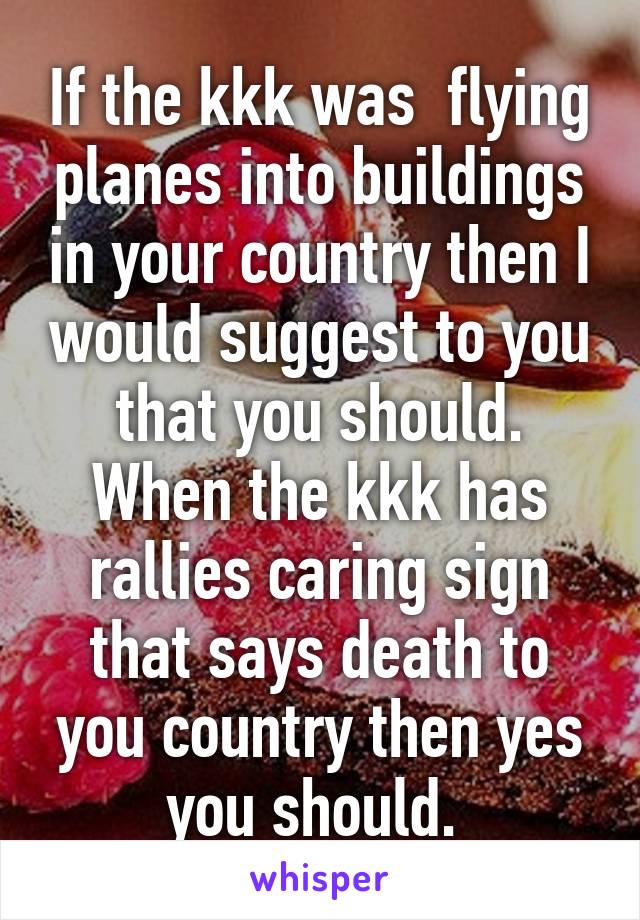 If the kkk was  flying planes into buildings in your country then I would suggest to you that you should. When the kkk has rallies caring sign that says death to you country then yes you should. 