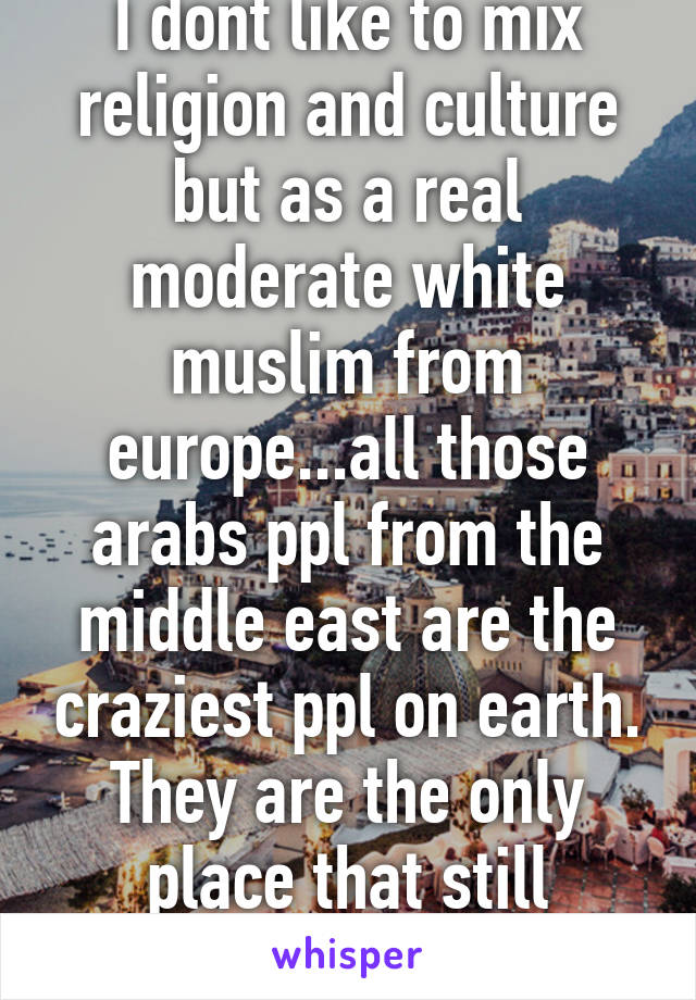 I dont like to mix religion and culture but as a real moderate white muslim from europe...all those arabs ppl from the middle east are the craziest ppl on earth. They are the only place that still behead ppl...insane.