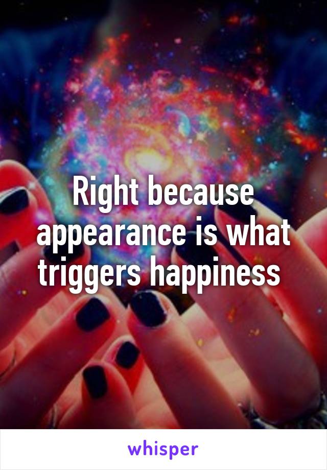 Right because appearance is what triggers happiness 