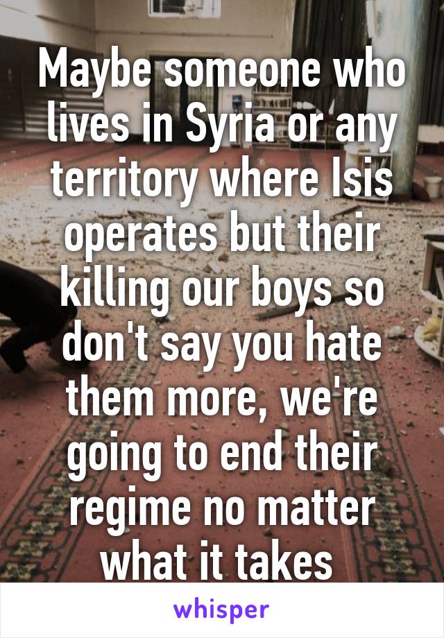 Maybe someone who lives in Syria or any territory where Isis operates but their killing our boys so don't say you hate them more, we're going to end their regime no matter what it takes 