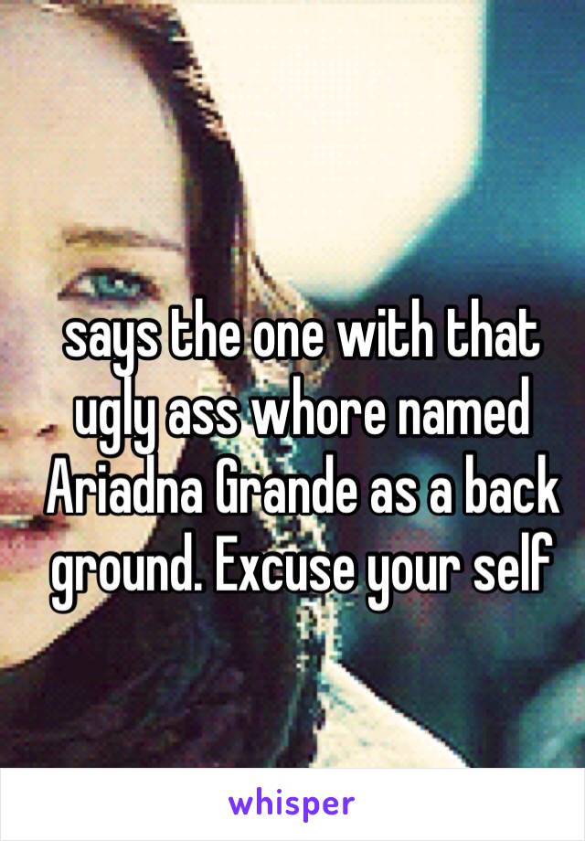 says the one with that ugly ass whore named Ariadna Grande as a back ground. Excuse your self 