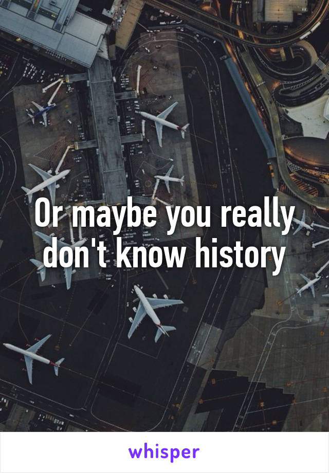 Or maybe you really don't know history