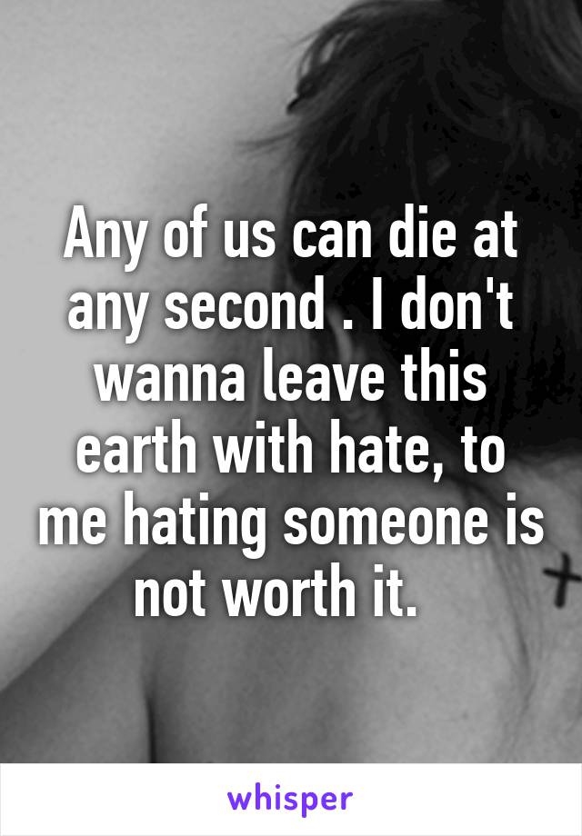 Any of us can die at any second . I don't wanna leave this earth with hate, to me hating someone is not worth it.  