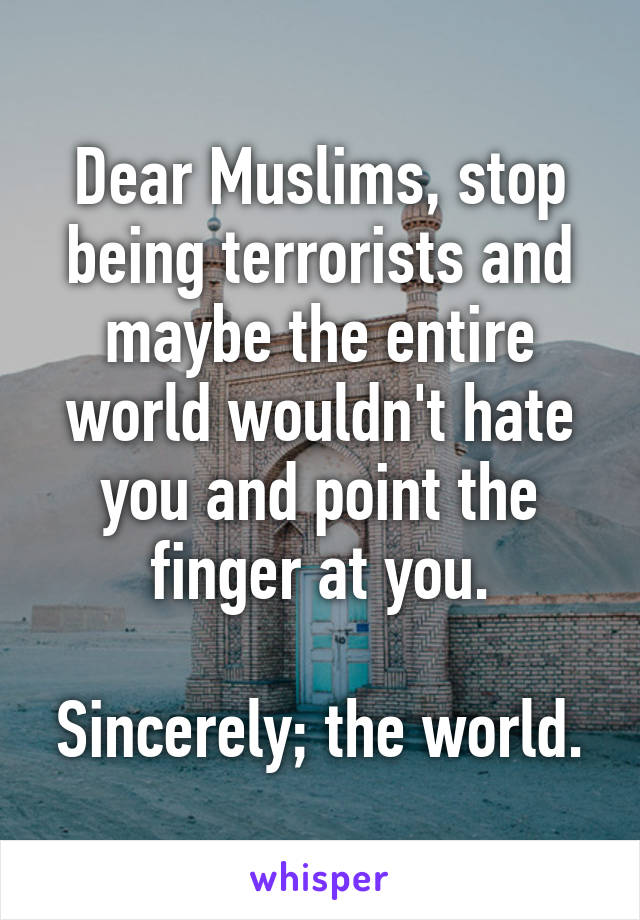 Dear Muslims, stop being terrorists and maybe the entire world wouldn't hate you and point the finger at you.

Sincerely; the world.