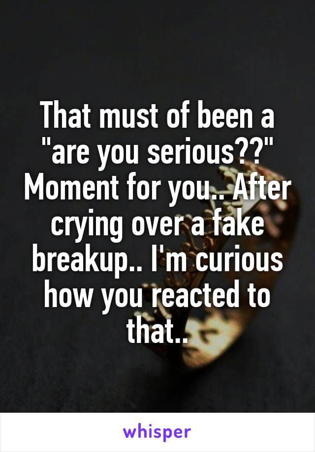 That must of been a "are you serious??" Moment for you.. After crying over a fake breakup.. I'm curious how you reacted to that..