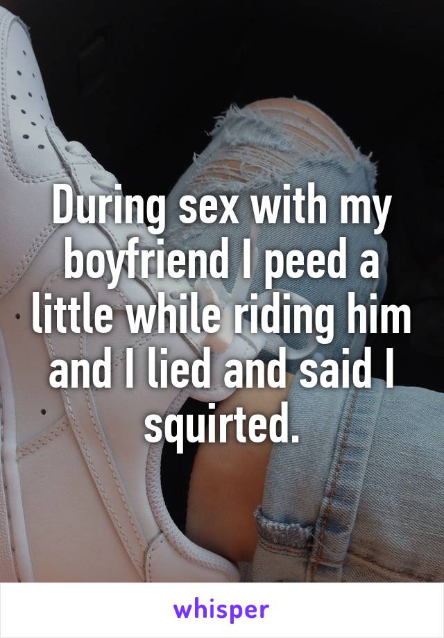 During sex with my boyfriend I peed a little while riding him and I lied and said I squirted.